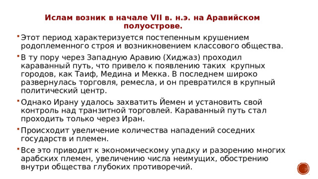 Ислам возник в начале VII в. н.э. на Аравийском полуострове.  Этот период характеризуется постепенным крушением родоплеменного строя и возникновением классового общества. В ту пору через Западную Аравию (Хиджаз) проходил караванный путь, что привело к появлению таких крупных городов, как Таиф, Медина и Мекка. В последнем широко развернулась торговля, ремесла, и он превратился в крупный политический центр. Однако Ирану удалось захватить Йемен и установить свой контроль над транзитной торговлей. Караванный путь стал проходить только через Иран. Происходит увеличение количества нападений соседних государств и племен. Все это приводит к экономическому упадку и разорению многих арабских племен, увеличению числа неимущих, обострению внутри общества глубоких противоречий. 