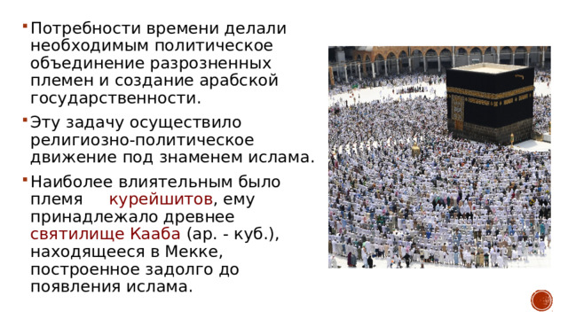 Потребности времени делали необходимым политическое объединение разрозненных племен и создание арабской государственности. Эту задачу осуществило религиозно-политическое движение под знаменем ислама. Наиболее влиятельным было племя курейшитов , ему принадлежало древнее святилище Кааба (ар. - куб.), находящееся в Мекке, построенное задолго до появления ислама. 