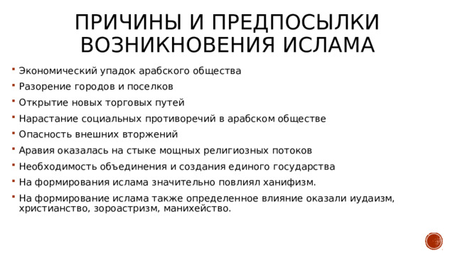 Причины и предпосылки возникновения ислама Экономический упадок арабского общества Разорение городов и поселков Открытие новых торговых путей Нарастание социальных противоречий в арабском обществе Опасность внешних вторжений Аравия оказалась на стыке мощных религиозных потоков Необходимость объединения и создания единого государства На формирования ислама значительно повлиял ханифизм. На формирование ислама также определенное влияние оказали иудаизм, христианство, зороастризм, манихейство. 