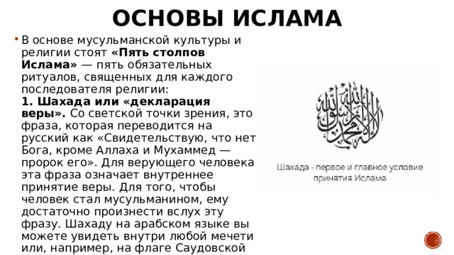Основы ислама В основе мусульманской культуры и религии стоят «Пять столпов Ислама» — пять обязательных ритуалов, священных для каждого последователя религии:  1. Шахада или «декларация веры».  Со светской точки зрения, это фраза, которая переводится на русский как «Свидетельствую, что нет Бога, кроме Аллаха и Мухаммед — пророк его». Для верующего человека эта фраза означает внутреннее принятие веры. Для того, чтобы человек стал мусульманином, ему достаточно произнести вслух эту фразу. Шахаду на арабском языке вы можете увидеть внутри любой мечети или, например, на флаге Саудовской Аравии. 