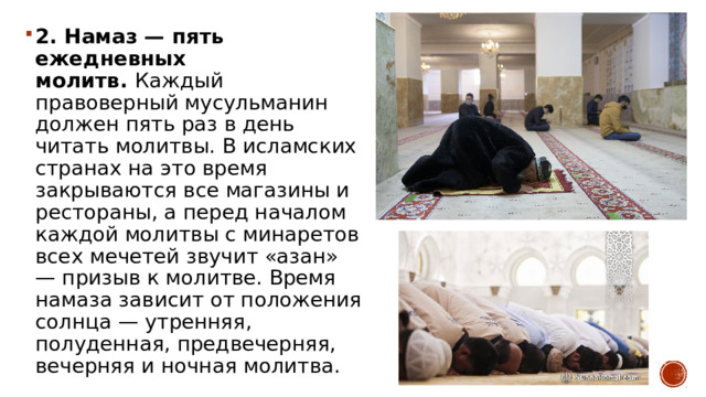 2. Намаз — пять ежедневных молитв.  Каждый правоверный мусульманин должен пять раз в день читать молитвы. В исламских странах на это время закрываются все магазины и рестораны, а перед началом каждой молитвы с минаретов всех мечетей звучит «азан» — призыв к молитве. Время намаза зависит от положения солнца — утренняя, полуденная, предвечерняя, вечерняя и ночная молитва. 