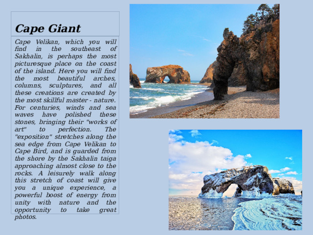  Cape Giant Cape Velikan, which you will find in the southeast of Sakhalin, is perhaps the most picturesque place on the coast of the island. Here you will find the most beautiful arches, columns, sculptures, and all these creations are created by the most skillful master - nature. For centuries, winds and sea waves have polished these stones, bringing their 