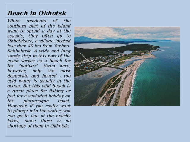 Beach in Okhotsk When residents of the southern part of the island want to spend a day at the seaside, they often go to Okhotskoye, a village located less than 40 km from Yuzhno-Sakhalinsk. A wide and long sandy strip in this part of the coast serves as a beach for the 
