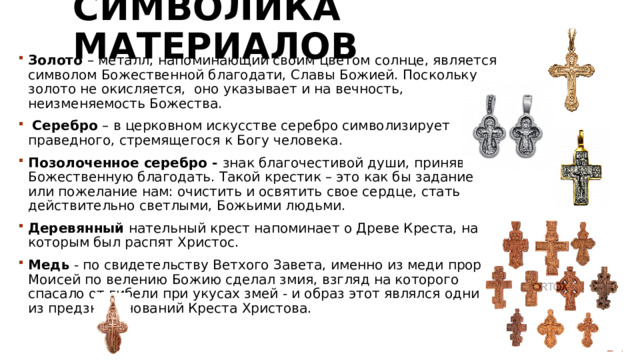 Символика материалов Золото – металл, напоминающий своим цветом солнце, является символом Божественной благодати, Славы Божией. Поскольку золото не окисляется, оно указывает и на вечность, неизменяемость Божества.  Серебро – в церковном искусстве серебро символизирует праведного, стремящегося к Богу человека. Позолоченное серебро - знак благочестивой души, принявшей Божественную благодать. Такой крестик – это как бы задание или пожелание нам: очистить и освятить свое сердце, стать действительно светлыми, Божьими людьми. Деревянный нательный крест напоминает о Древе Креста, на которым был распят Христос. Медь - по свидетельству Ветхого Завета, именно из меди пророк Моисей по велению Божию сделал змия, взгляд на которого спасало от гибели при укусах змей - и образ этот являлся одним из предзнаменований Креста Христова. 