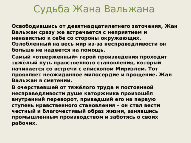 Судьба Жана Вальжана Освободившись от девятнадцатилетнего заточения, Жан Вальжан сразу же встречается с неприятием и ненавистью к себе со стороны окружающих. Озлобленный на весь мир из-за несправедливости он больше не надеется на помощь. Самый «отверженный» герой произведения проходит тяжёлый путь нравственного становления, который начинается со встречи с епископом Мириэлем. Тот проявляет неожиданное милосердие и прощение. Жан Вальжан в смятении. В очерствевшей от тяжёлого труда и постоянной несправедливости душе каторжника произошёл внутренний переворот, приведший его на первую ступень нравственного становления – он стал вести честный и благочестивый образ жизни, занявшись промышленным производством и заботясь о своих рабочих. 