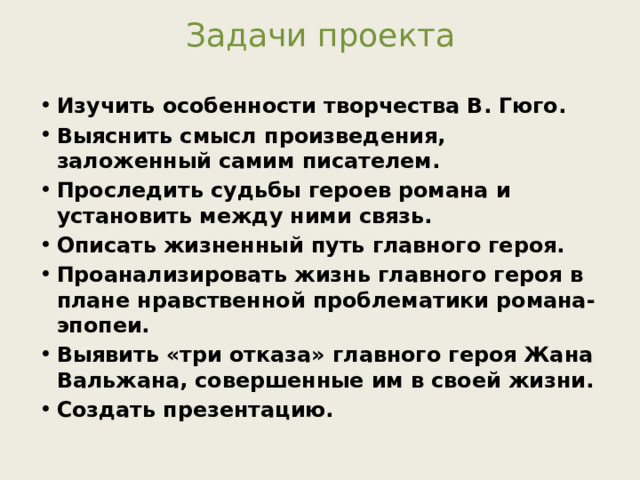 Задачи проекта Изучить особенности творчества В. Гюго. Выяснить смысл произведения, заложенный самим писателем. Проследить судьбы героев романа и установить между ними связь. Описать жизненный путь главного героя. Проанализировать жизнь главного героя в плане нравственной проблематики романа-эпопеи. Выявить «три отказа» главного героя Жана Вальжана, совершенные им в своей жизни. Создать презентацию.  