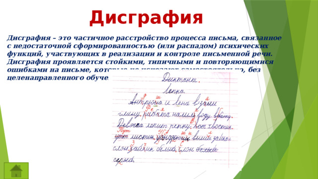 Дисграфия Дисграфия – это частичное расстройство процесса письма, связанное с недостаточной сформированностью (или распадом) психических функций, участвующих в реализации и контроле письменной речи. Дисграфия проявляется стойкими, типичными и повторяющимися ошибками на письме, которые не исчезают самостоятельно, без целенаправленного обучения. 