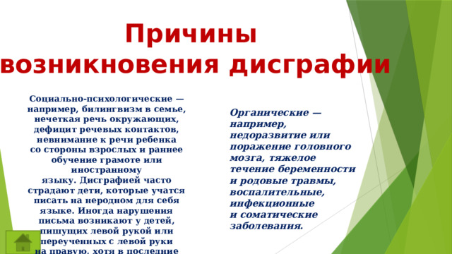 Причины возникновения дисграфии Социально-психологические — например, билингвизм в семье, нечеткая речь окружающих, дефицит речевых контактов, невнимание к речи ребенка со стороны взрослых и раннее обучение грамоте или иностранному языку. Дисграфией часто страдают дети, которые учатся писать на неродном для себя языке. Иногда нарушения письма возникают у детей, пишущих левой рукой или переученных с левой руки на правую, хотя в последние годы такое практикуется редко.  Органические — например, недоразвитие или поражение головного мозга, тяжелое течение беременности и родовые травмы, воспалительные, инфекционные и соматические заболевания. 