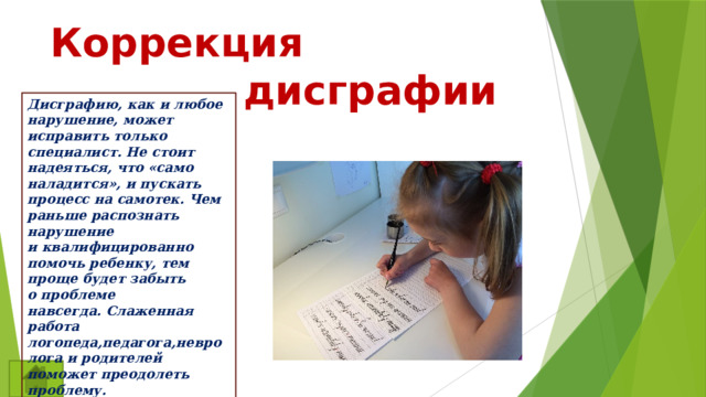  Коррекция  дисграфии Дисграфию, как и любое нарушение, может исправить только специалист. Не стоит надеяться, что «само наладится», и пускать процесс на самотек. Чем раньше распознать нарушение и квалифицированно помочь ребенку, тем проще будет забыть о проблеме навсегда. Слаженная работа логопеда,педагога,невролога и родителей поможет преодолеть проблему. 