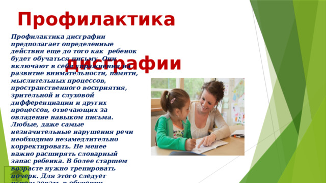  Профилактика  дисграфии  Профилактика дисграфии предполагает определенные действия еще до того как ребенок будет обучаться письму. Они включают в себя упражнения на развитие внимательности, памяти, мыслительных процессов, пространственного восприятия, зрительной и слуховой дифференциации и других процессов, отвечающих за овладение навыком письма. Любые, даже самые незначительные нарушения речи необходимо незамедлительно корректировать. Не менее важно расширять словарный запас ребенка. В более старшем возрасте нужно тренировать почерк. Для этого следует использовать в обучении различные упражнения.Также логопеды рекомендуют отказаться от изучения второго языка до устранения проблемы. 
