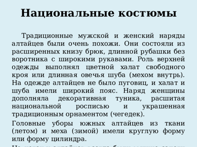 Национальные костюмы Традиционные мужской и женский наряды алтайцев были очень похожи. Они состояли из расширенных книзу брюк, длинной рубашки без воротника с широкими рукавами. Роль верхней одежды выполнял цветной халат свободного кроя или длинная овечья шуба (мехом внутрь). На одежде алтайцев не было пуговиц, и халат и шуба имели широкий пояс. Наряд женщины дополняла декоративная туника, расшитая национальной росписью и украшенная традиционным орнаментом (чегедек). Головные уборы южных алтайцев из ткани (летом) и меха (зимой) имели круглую форму или форму цилиндра. На ногах у алтайцев всегда были мягкие сапоги из кожи. 