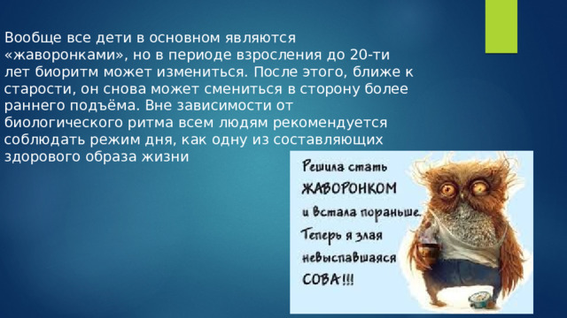 Вообще все дети в основном являются «жаворонками», но в периоде взросления до 20-ти лет биоритм может измениться. После этого, ближе к старости, он снова может смениться в сторону более раннего подъёма. Вне зависимости от биологического ритма всем людям рекомендуется соблюдать режим дня, как одну из составляющих здорового образа жизни 