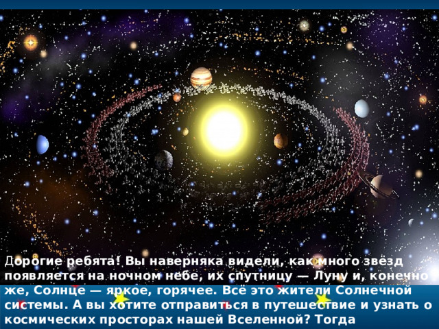 Д орогие  ребята! Вы наверняка видели, как много звёзд появляется на ночном небе, их спутницу — Луну и, конечно же, Солнце — яркое, горячее. Всё это жители Солнечной системы. А вы хотите отправиться в путешествие и узнать о космических просторах нашей Вселенной? Тогда приготовьтесь — мы полетели!   
