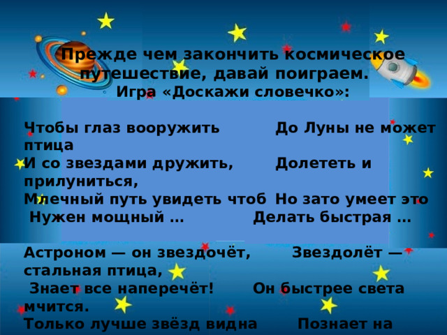Прежде чем закончить космическое путешествие, давай поиграем. Игра «Доскажи словечко»:  Чтобы глаз вооружить   До Луны не может птица И со звездами дружить,   Долететь и прилуниться, Млечный путь увидеть чтоб  Но зато умеет это  Нужен мощный …    Делать быстрая …  Астроном — он звездочёт,    Звездолёт — стальная птица,  Знает все наперечёт!   Он быстрее света мчится. Только лучше звёзд видна   Познает на практике  В небе полная …    Звездные …   