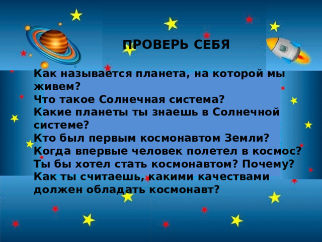 ПРОВЕРЬ СЕБЯ  Как называется планета, на которой мы живем? Что такое Солнечная система? Какие планеты ты знаешь в Солнечной системе? Кто был первым космонавтом Земли? Когда впервые человек полетел в космос? Ты бы хотел стать космонавтом? Почему? Как ты считаешь, какими качествами должен обладать космонавт? 