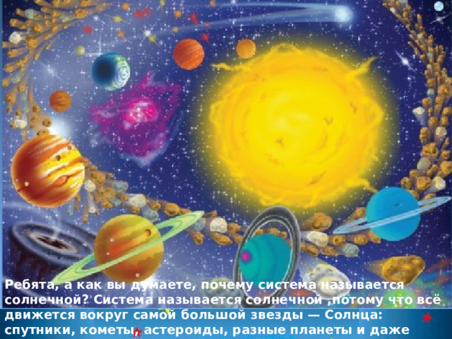 Ребята, а как вы думаете, почему система называется солнечной? Система называется солнечной ,потому что всё движется вокруг самой большой звезды — Солнца: спутники, кометы, астероиды, разные планеты и даже наша планета Земля 