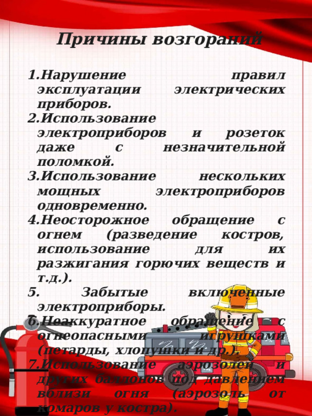 Причины возгораний  1.Нарушение правил эксплуатации электрических приборов. 2.Использование электроприборов и розеток даже с незначительной поломкой. 3.Использование нескольких мощных электроприборов одновременно. 4.Неосторожное обращение с огнем (разведение костров, использование для их разжигания горючих веществ и т.д.). 5. Забытые включенные электроприборы. 6.Неаккуратное обращение с огнеопасными игрушками (петарды, хлопушки и др.). 7.Использование аэрозолей и других баллонов под давлением вблизи огня (аэрозоль от комаров у костра). 8.Не затушенный окурок. 