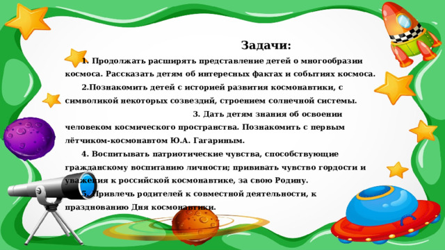  Задачи: 1. Продолжать расширять представление детей о многообразии космоса. Рассказать детям об интересных фактах и событиях космоса.  2.Познакомить детей с историей развития космонавтики, с символикой некоторых созвездий, строением солнечной системы. 3. Дать детям знания об освоении человеком космического пространства. Познакомить с первым лётчиком-космонавтом Ю.А. Гагариным.  4. Воспитывать патриотические чувства, способствующие гражданскому воспитанию личности; прививать чувство гордости и уважения к российской космонавтике, за свою Родину. 5. Привлечь родителей к совместной деятельности, к празднованию Дня космонавтики. 