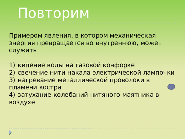 Повторим  Примером явления, в котором механическая энергия превращается во внутреннюю, может служить   1)  кипение воды на газовой конфорке 2)  свечение нити накала электрической лампочки 3)  нагревание металлической проволоки в пламени костра 4)  затухание колебаний нитяного маятника в воздухе 