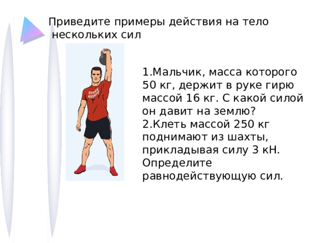 Приведите примеры действия на тело  нескольких сил 1.Мальчик, масса которого 50 кг, держит в руке гирю массой 16 кг. С какой силой он давит на землю? 2.Клеть массой 250 кг поднимают из шахты, прикладывая силу 3 кН. Определите равнодействующую сил. 