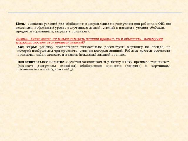 Цель:  создание условий для обобщения и закрепления на доступном для ребенка с ОВЗ (со сложными дефектами) уровне полученных знаний, умений и навыков; умения обобщать предметы (сравнивать, выделять признаки).   Важно! Учить детей не только находить лишний предмет, но и объяснять - почему его показали, почему этот предмет лишний?  Ход игры: ребёнку предлагается внимательно рассмотреть карточку на слайде, на которой изображены три предмета, один из которых лишний. Ребенок должен соотнести предметы, найти сходство и назвать (показать) лишний предмет.  Дополнительное задание : с учётом возможностей ребенку с ОВЗ предлагается назвать (показать доступным способом) обобщающее значение (понятие) к картинкам, расположенным на одном слайде. Цель:  создание условий для обобщения и закрепления на доступном для ребенка с ОВЗ (со сложными дефектами) уровне полученных знаний, умений и навыков; умения обобщать предметы (сравнивать, выделять признаки)   Важно! Учить детей не только находить лишний предмет, но и объяснять - почему его показали, почему этот предмет лишний?   