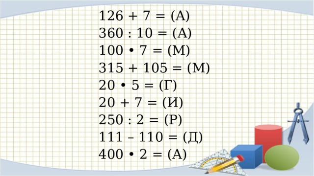 126 + 7 = (А) 360 : 10 = (А) 100 • 7 = (М) 315 + 105 = (М) 20 • 5 = (Г) 20 + 7 = (И) 250 : 2 = (Р) 111 – 110 = (Д) 400 • 2 = (А) 