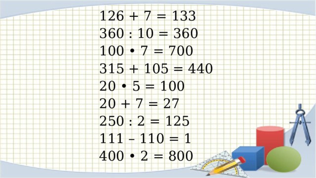 126 + 7 = 133 360 : 10 = 360 100 • 7 = 700 315 + 105 = 440 20 • 5 = 100 20 + 7 = 27 250 : 2 = 125 111 – 110 = 1 400 • 2 = 800 