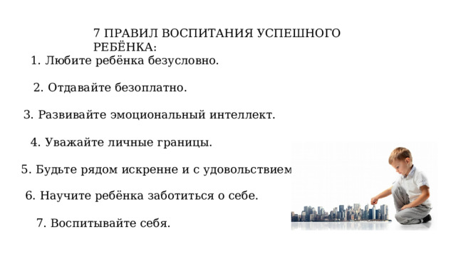 7 ПРАВИЛ ВОСПИТАНИЯ УСПЕШНОГО РЕБЁНКА: 1. Любите ребёнка безусловно. 2. Отдавайте безоплатно. 3. Развивайте эмоциональный интеллект. 4. Уважайте личные границы. 5. Будьте рядом искренне и с удовольствием. 6. Научите ребёнка заботиться о себе. 7. Воспитывайте себя. 