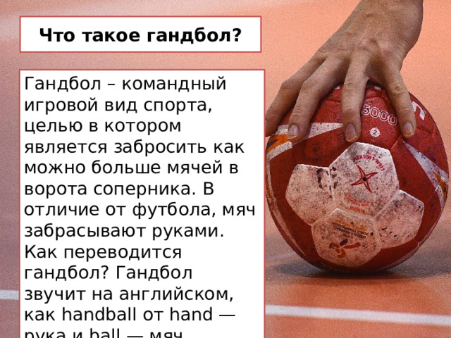 Что такое гандбол? Гандбол – командный игровой вид спорта, целью в котором является забросить как можно больше мячей в ворота соперника. В отличие от футбола, мяч забрасывают руками. Как переводится гандбол? Гандбол звучит на английском, как handball от hand — рука и ball — мяч. 