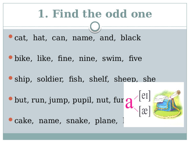 1. Find the odd one cat, hat, can, name, and, black bike, like, fine, nine, swim, five ship, soldier, fish, shelf, sheep, she but, run, jump, pupil, nut, funny cake, name, snake, plane, hand 