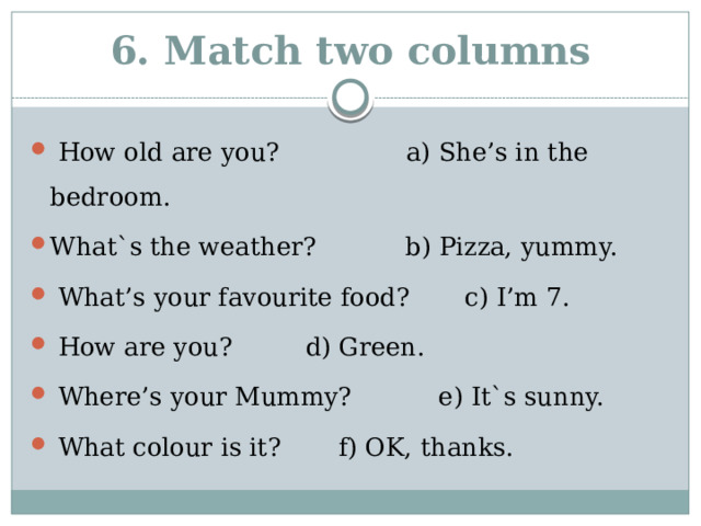 6. Match two columns  How old are you? a) She’s in the bedroom. What`s the weather?   b) Pizza, yummy.  What’s your favourite food? c) I’m 7.  How are you?    d) Green.  Where’s your Mummy?  e) It`s sunny.  What colour is it?   f) OK, thanks.    