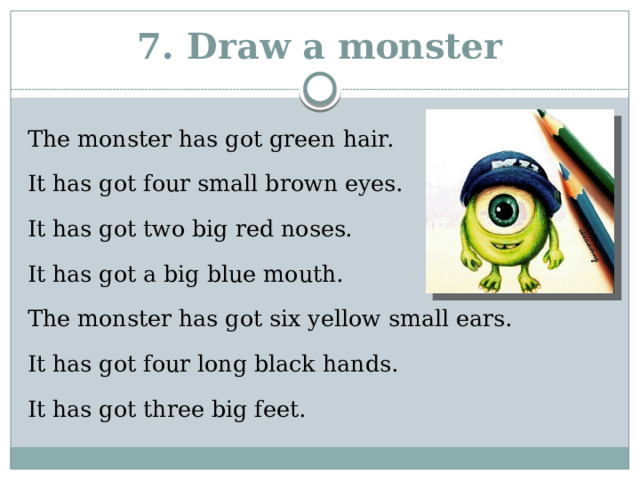 7. Draw a monster The monster has got green hair. It has got four small brown eyes. It has got two big red noses. It has got a big blue mouth. The monster has got six yellow small ears. It has got four long black hands. It has got three big feet. 