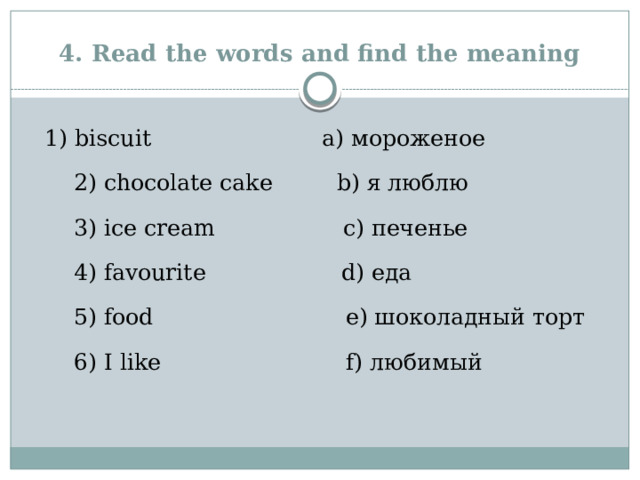 4. Read the words and find the meaning   1) biscuit a) мороженое   2) chocolate cake b) я люблю   3) ice cream c) печенье   4) favourite d) еда   5) food e) шоколадный торт   6) I like f) любимый   