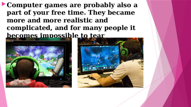 Computer games are probably also a part of your free time. They became more and more realistic and complicated, and for many people it becomes impossible to tear themselves away. 