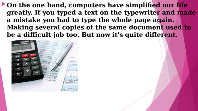 On the one hand, computers have simplified our life greatly. If you typed а text on the typewriter and made а mistake you had to type the whole page again. Making several copies of the same document used to bе а difficult job too. But now it's quite different. 