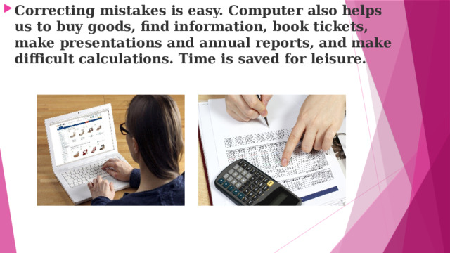Correcting mistakes is easy. Computer also helps us to buy goods, find information, book tickets, make presentations and annual reports, and make difficult calculations. Time is saved for leisure. 