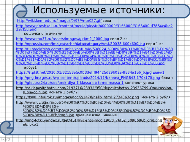 Используемые источники:   http://wiki.kem-edu.ru/images/9/97/Antn027.gif сова http://www.proshkolu.ru/content/media/pic/std/4000000/3166000/3165400-d7854c4be2297f58.png кошечка с птичками http://www.mo37.ru/assets/images/giri/m2_2000.jpg гиря 2 кг http://nprussia.com/image/cache/data/category/Vesi/80038-600x600.jpg гиря 1 кг http://ru.stockfresh.com/thumbs/konturvid/598024_%D0%B0%D1%80%D0%B1%D1%83%D0%B7%D0%B0-%D0%B1%D0%B5%D0%BB%D1%8B%D0%B9-%D1%84%D0%BE%D0%BD-%D0%BF%D1%80%D0%BE%D0%B4%D0%BE%D0%B2%D0%BE%D0%BB%D1%8C%D1%81%D1%82%D0%B2%D0%B8%D0%B5-%D0%BF%D1%80%D0%B8%D1%80%D0%BE%D0%B4%D1%8B-%D1%84%D1%80%D1%83%D0%BA%D1%82%D1%8B.jpg арбуз1 https ://s.pfst.net/2010.01/32153e5c0b3defff94425d29b02a4f834a15b_b.jpg дыня1 http://png-images.ru/wp-content/uploads/2014/11/banana_PNG843-170x170.png банан http://globuss24.ru/doc/urok-dlya-1-klassa-po-teme-massa-1 конспект урока http://st.depositphotos.com/2193716/2393/i/950/depositphotos_23936799-One-russian-ruble-coin.jpg монета 1 рубль https://fs00.infourok.ru/images/doc/2/1478/hello_html_27340a3c.png монета 2 рубля http://www.uzluga.ru/potrb/%D0%97%D0%B0%D0%B4%D0%B0%D1%87%D0%B8+%D0%BD%D0%B0+%D0%B2%D0%B7%D0%B2%D0%B5%D1%88%D0%B8%D0%B2%D0%B0%D0%BD%D0%B8%D1%8Fb/img3.jpg древнее взвешивание http://img-fotki.yandex.ru/get/4514/valenta-mog.190/0_76f52_6090b86b_orig.png яблоко1 