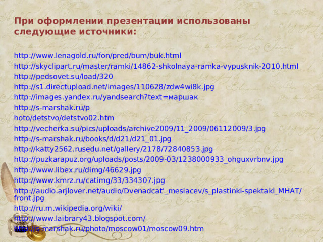 При оформлении презентации использованы следующие источники:  http://www.lenagold.ru/fon/pred/bum/buk.html http://skyclipart.ru/master/ramki/14862-shkolnaya-ramka-vypusknik-2010.html http://pedsovet.su/load/320 http://s1.directupload.net/images/110628/zdw4wi8k.jpg http://images.yandex.ru/yandsearch?text= маршак http://s-marshak.ru/p hoto/detstvo/detstvo02.htm http://vecherka.su/pics/uploads/archive2009/11_2009/06112009/3.jpg http://s-marshak.ru/books/d/d21/d21_01.jpg http://katty2562.rusedu.net/gallery/2178/72840853.jpg http://puzkarapuz.org/uploads/posts/2009-03/1238000933_ohguxvrbnv.jpg http://www.libex.ru/dimg/46629.jpg http://www.kmrz.ru/catimg/33/334307.jpg http://audio.arjlover.net/audio/Dvenadcat'_mesiacev/s_plastinki-spektakl_MHAT/front.jpg http://ru.m.wikipedia.org/wiki / http://www.laibrary43.blogspot.com / http://s-marshak.ru/photo/moscow01/moscow09.htm 