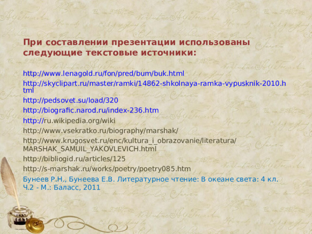 При составлении презентации использованы следующие текстовые источники: http://www.lenagold.ru/fon/pred/bum/buk.html http://skyclipart.ru/master/ramki/14862-shkolnaya-ramka-vypusknik-2010.html http://pedsovet.su/load/320 http:// biografic.narod.ru/index-236.htm http:// ru.wikipedia.org/wiki http://www.vsekratko.ru/biography/marshak/ http://www.krugosvet.ru/enc/kultura_i_obrazovanie/literatura/MARSHAK_SAMUIL_YAKOVLEVICH.html http://bibliogid.ru/articles/125 http://s-marshak.ru/works/poetry/poetry085.htm Бунеев Р.Н., Бунеева Е.В. Литературное чтение: В океане света: 4 кл. Ч.2 - М.: Баласс, 2011  