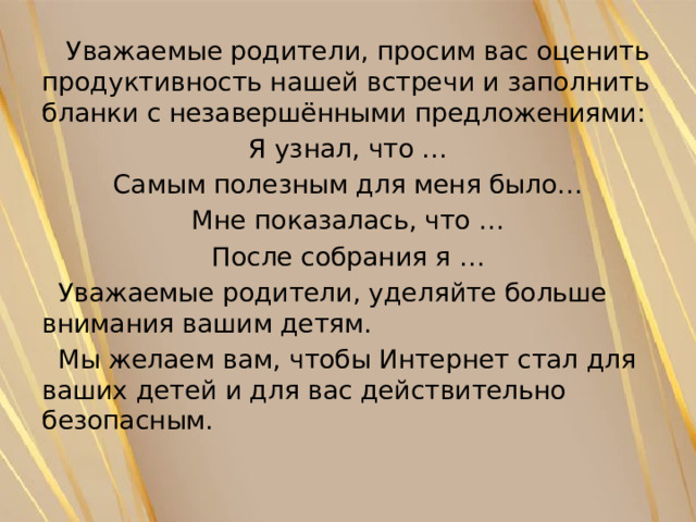  Уважаемые родители, просим вас оценить продуктивность нашей встречи и заполнить бланки с незавершёнными предложениями: Я узнал, что … Самым полезным для меня было… Мне показалась, что … После собрания я …  Уважаемые родители, уделяйте больше внимания вашим детям.  Мы желаем вам, чтобы Интернет стал для ваших детей и для вас действительно безопасным. 