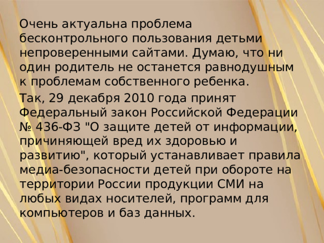 Очень актуальна проблема бесконтрольного пользования детьми непроверенными сайтами. Думаю, что ни один родитель не останется равнодушным к проблемам собственного ребенка. Так, 29 декабря 2010 года принят Федеральный закон Российской Федерации № 436-ФЗ 