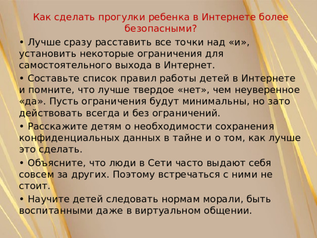 Как сделать прогулки ребенка в Интернете более безопасными? • Лучше сразу расставить все точки над «и», установить некоторые ограничения для самостоятельного выхода в Интернет. • Составьте список правил работы детей в Интернете и помните, что лучше твердое «нет», чем неуверенное «да». Пусть ограничения будут минимальны, но зато действовать всегда и без ограничений. • Расскажите детям о необходимости сохранения конфиденциальных данных в тайне и о том, как лучше это сделать. • Объясните, что люди в Сети часто выдают себя совсем за других. Поэтому встречаться с ними не стоит. • Научите детей следовать нормам морали, быть воспитанными даже в виртуальном общении. 