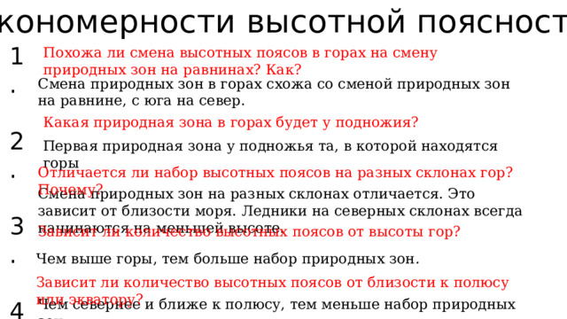 Закономерности высотной поясности: 1. 2. 3. 4. 5. Похожа ли смена высотных поясов в горах на смену природных зон на равнинах? Как? Смена природных зон в горах схожа со сменой природных зон на равнине, с юга на север. Какая природная зона в горах будет у подножия? Первая природная зона у подножья та, в которой находятся горы Отличается ли набор высотных поясов на разных склонах гор? Почему? Смена природных зон на разных склонах отличается. Это зависит от близости моря. Ледники на северных склонах всегда начинаются на меньшей высоте. Зависит ли количество высотных поясов от высоты гор? Чем выше горы, тем больше набор природных зон . Зависит ли количество высотных поясов от близости к полюсу или экватору? Чем севернее и ближе к полюсу, тем меньше набор природных зон. 