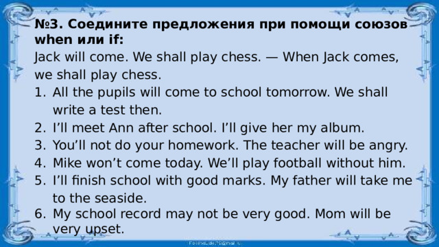 № 3. Соедините предложения при помощи союзов when или if: Jack will come. We shall play chess. — When Jack comes, we shall play chess. All the pupils will come to school tomorrow. We shall write a test then. I’ll meet Ann after school. I’ll give her my album. You’ll not do your homework. The teacher will be angry. Mike won’t come today. We’ll play football without him. I’ll finish school with good marks. My father will take me to the seaside. My school record may not be very good. Mom will be very upset. 