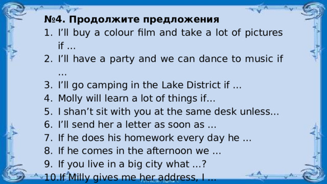 № 4. Продолжите предложения I’ll buy a colour film and take a lot of pictures if … I’ll have a party and we can dance to music if … I’ll go camping in the Lake District if … Molly will learn a lot of things if… I shan’t sit with you at the same desk unless… I’ll send her a letter as soon as … If he does his homework every day he … If he comes in the afternoon we … If you live in a big city what …? If Milly gives me her address, I … If you don’t stop talking, the teacher … 