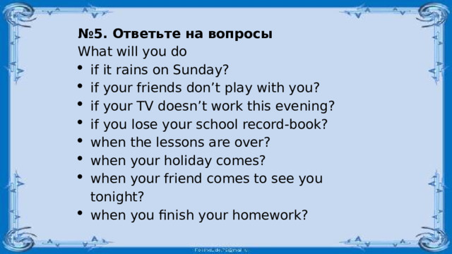 № 5. Ответьте на вопросы What will you do if it rains on Sunday? if your friends don’t play with you? if your TV doesn’t work this evening? if you lose your school record-book? when the lessons are over? when your holiday comes? when your friend comes to see you tonight? when you finish your homework? 