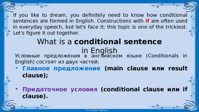 If you like to dream, you definitely need to know how conditional sentences are formed in English. Constructions with if are often used in everyday speech, but let's face it: this topic is one of the trickiest. Let's figure it out together. What is a conditional sentence in English Условные предложения в английском языке (Conditionals in English) состоят из двух частей:  Главное предложение (main clause или result clause);   Придаточное условия (conditional clause или if clause).  