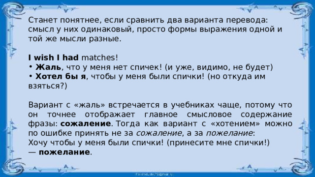 Станет понятнее, если сравнить два варианта перевода: смысл у них одинаковый, просто формы выражения одной и той же мысли разные. I wish   I had  matches!  Жаль , что у меня нет спичек! (и уже, видимо, не будет)  Хотел бы я , чтобы у меня были спички! (но откуда им взяться?) Вариант с «жаль» встречается в учебниках чаще, потому что он точнее отображает главное смысловое содержание фразы:  сожаление . Тогда как вариант с «хотением» можно по ошибке принять не за  сожаление , а за  пожелание : Хочу чтобы у меня были спички! (принесите мне спички!) —  пожелание . 