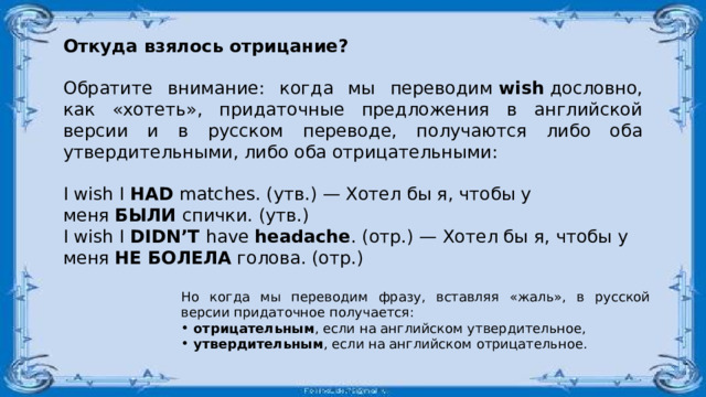 Откуда взялось отрицание? Обратите внимание: когда мы переводим  wish  дословно, как «хотеть», придаточные предложения в английской версии и в русском переводе, получаются либо оба утвердительными, либо оба отрицательными: I wish I  HAD  matches. (утв.) — Хотел бы я, чтобы у меня  БЫЛИ  спички. (утв.) I wish I  DIDN’T  have  headache . (отр.) — Хотел бы я, чтобы у меня  НЕ БОЛЕЛА  голова. (отр.) Но когда мы переводим фразу, вставляя «жаль», в русской версии придаточное получается:  отрицательным , если на английском утвердительное,  утвердительным , если на английском отрицательное. 