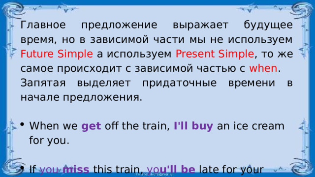 Главное предложение выражает будущее время, но в зависимой части мы не используем Future Simple а используем Present Simple , то же самое происходит с зависимой частью с when . Запятая выделяет придаточные времени в начале предложения. When we  get  off the train, I'll buy  an ice cream for you. If you miss this train, yo u'll be  late for your work. 